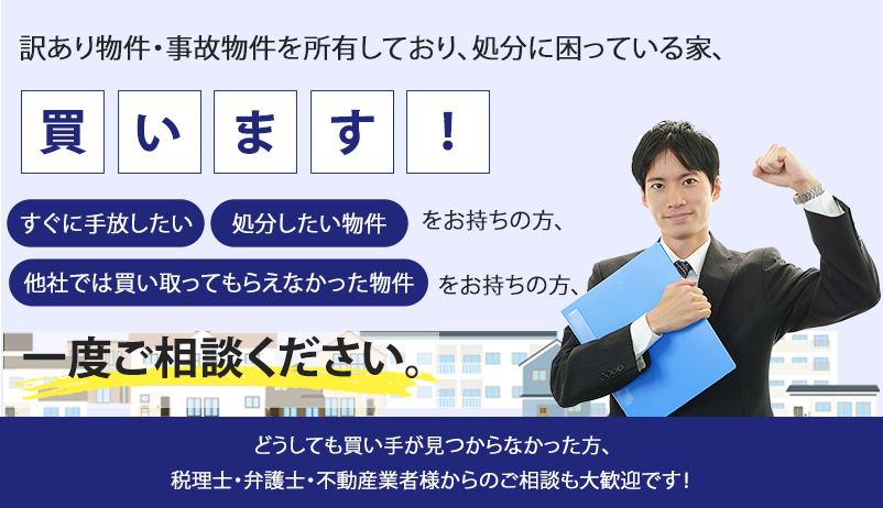 訳あり物件・事故物件を所有しており、処分に困っている家、買います。すぐに手放したい、処分したい物件、他社では買い取ってもらえなかった物件をお持ちの方、一度ご相談ください。どうしても買い手が見つからなかった方、税理士・弁護士・不動産業者様からのご相談も大歓迎です！