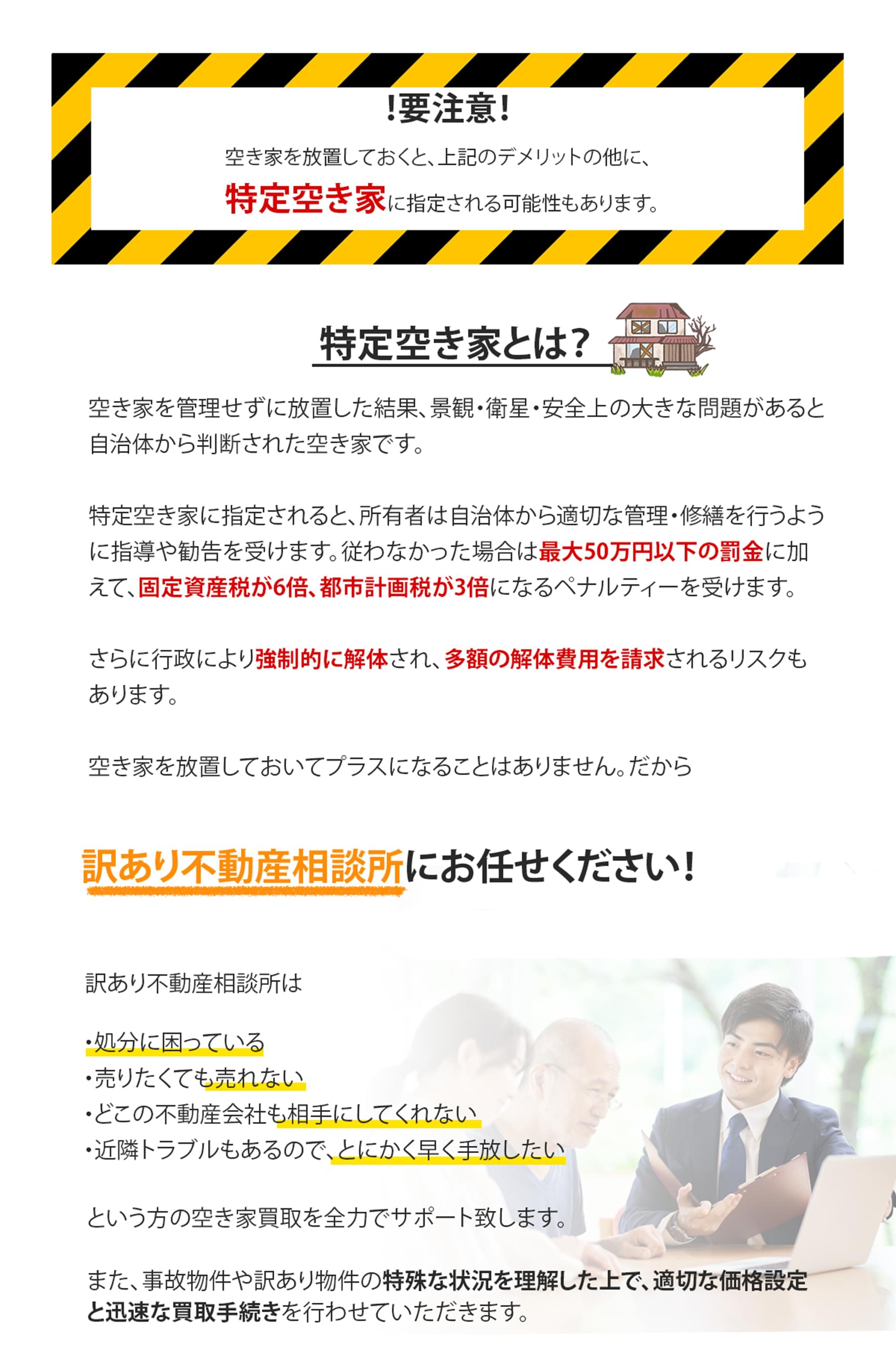 空き家を放置しておくと、上記のデメリットの他に、特定空き家に指定される可能性もあります。特定空き家とは、空き家を管理せずに放置した結果、景観・衛星・安全上の大きな問題があると自治体から判断された空き家です。特定空き家に指定されると、所有者は自治体から適切な管理・修繕を行うように指導や勧告を受けます。従わなかった場合は最大50万円以下の罰金に加えて、固定資産税が6倍、都市計画税が3倍になるペナルティーを受けます。さらに行政により強制的に解体され、多額の解体費用を請求されるリスクもあります。空き家を放置しておいてプラスになることはありません。だから訳あり不動産相談所にお任せください！訳あり不動産相談所は、処分に困っている、売りたくても売れない、どこの不動産会社も相手にしてくれない、近隣トラブルもあるので、とにかく早く手放したい、という方の空き家買取を全力でサポート致します。また、事故物件や訳あり物件の特殊な状況を理解した上で、適切な価格設定と迅速な買取手続きを行わせていただきます。