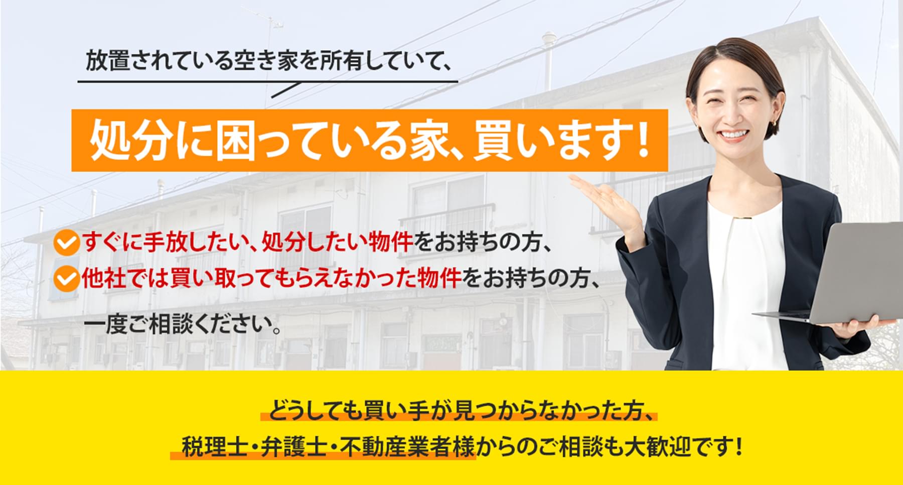 放置されている空き家を所有していて、処分に困っている家、買います！すぐに手放したい、処分したい物件をお持ちの方、他社では買い取ってもらえなかった物件をお持ちの方、一度ご相談ください。どうしても買い手が見つからなかった方、税理士・弁護士・不動産業者様からのご相談も大歓迎です！